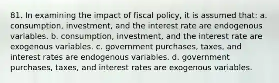 81. In examining the impact of fiscal policy, it is assumed that: a. consumption, investment, and the interest rate are endogenous variables. b. consumption, investment, and the interest rate are exogenous variables. c. government purchases, taxes, and interest rates are endogenous variables. d. government purchases, taxes, and interest rates are exogenous variables.