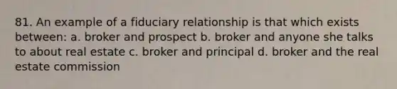 81. An example of a fiduciary relationship is that which exists between: a. broker and prospect b. broker and anyone she talks to about real estate c. broker and principal d. broker and the real estate commission