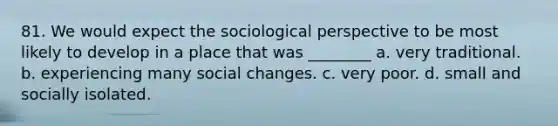 81. We would expect the sociological perspective to be most likely to develop in a place that was ________ a. very traditional. b. experiencing many social changes. c. very poor. d. small and socially isolated.