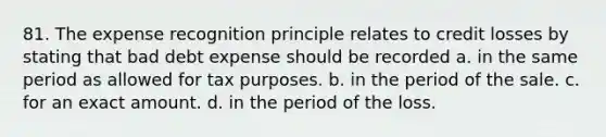 81. The expense recognition principle relates to credit losses by stating that bad debt expense should be recorded a. in the same period as allowed for tax purposes. b. in the period of the sale. c. for an exact amount. d. in the period of the loss.