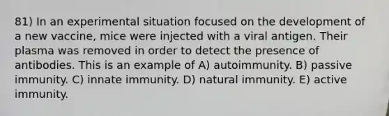 81) In an experimental situation focused on the development of a new vaccine, mice were injected with a viral antigen. Their plasma was removed in order to detect the presence of antibodies. This is an example of A) autoimmunity. B) passive immunity. C) innate immunity. D) natural immunity. E) active immunity.