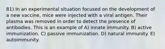 81) In an experimental situation focused on the development of a new vaccine, mice were injected with a viral antigen. Their plasma was removed in order to detect the presence of antibodies. This is an example of A) innate immunity. B) active immunization. C) passive immunization. D) natural immunity. E) autoimmunity.