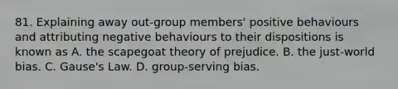 81. Explaining away out-group members' positive behaviours and attributing negative behaviours to their dispositions is known as A. the scapegoat theory of prejudice. B. the just-world bias. C. Gause's Law. D. group-serving bias.