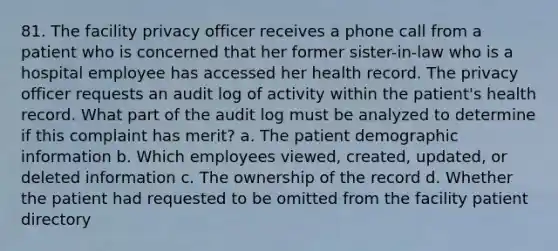 81. The facility privacy officer receives a phone call from a patient who is concerned that her former sister-in-law who is a hospital employee has accessed her health record. The privacy officer requests an audit log of activity within the patient's health record. What part of the audit log must be analyzed to determine if this complaint has merit? a. The patient demographic information b. Which employees viewed, created, updated, or deleted information c. The ownership of the record d. Whether the patient had requested to be omitted from the facility patient directory