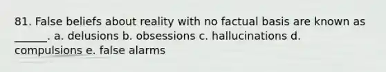 81. False beliefs about reality with no factual basis are known as ______. a. delusions b. obsessions c. hallucinations d. compulsions e. false alarms