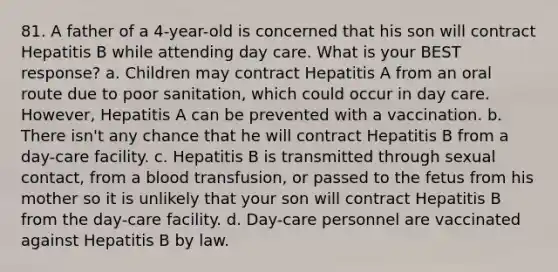 81. A father of a 4-year-old is concerned that his son will contract Hepatitis B while attending day care. What is your BEST response? a. Children may contract Hepatitis A from an oral route due to poor sanitation, which could occur in day care. However, Hepatitis A can be prevented with a vaccination. b. There isn't any chance that he will contract Hepatitis B from a day-care facility. c. Hepatitis B is transmitted through sexual contact, from a blood transfusion, or passed to the fetus from his mother so it is unlikely that your son will contract Hepatitis B from the day-care facility. d. Day-care personnel are vaccinated against Hepatitis B by law.