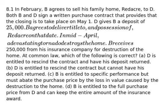 8.1 In February, B agrees to sell his family home, Redacre, to D. Both B and D sign a written purchase contract that provides that the closing is to take place on May 1. D gives B a deposit of 25,000. B agrees to deliver title to, and possession of, Redacre on that date. In mid-April, a devastating tornado destroys the home. B receives250,000 from his insurance company for destruction of the home. At common law, which of the following is correct? (a) D is entitled to rescind the contract and have his deposit returned. (b) D is entitled to rescind the contract but cannot have his deposit returned. (c) B is entitled to specific performance but must abate the purchase price by the loss in value caused by the destruction to the home. (d) B is entitled to the full purchase price from D and can keep the entire amount of the insurance award.