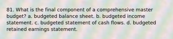 81. What is the final component of a comprehensive master budget? a. <a href='https://www.questionai.com/knowledge/k1CLoCNQpt-budgeted-balance-sheet' class='anchor-knowledge'>budgeted balance sheet</a>. b. <a href='https://www.questionai.com/knowledge/kWVg0aX6D7-budgeted-income-statement' class='anchor-knowledge'>budgeted income statement</a>. c. budgeted statement of cash flows. d. budgeted retained earnings statement.