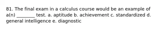 81. The final exam in a calculus course would be an example of a(n) ________ test. a. aptitude b. achievement c. standardized d. general intelligence e. diagnostic