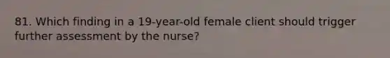 81. Which finding in a 19-year-old female client should trigger further assessment by the nurse?