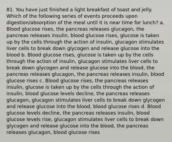 81. You have just finished a light breakfast of toast and jelly. Which of the following series of events proceeds upon digestion/absorption of the meal until it is near time for lunch? a. Blood glucose rises, the pancreas releases glucagon, the pancreas releases insulin, blood glucose rises, glucose is taken up by the cells through the action of insulin, glucagon stimulates liver cells to break down glycogen and release glucose into the blood b. Blood glucose rises, glucose is taken up by the cells through the action of insulin, glucagon stimulates liver cells to break down glycogen and release glucose into the blood, the pancreas releases glucagon, the pancreas releases insulin, blood glucose rises c. Blood glucose rises, the pancreas releases insulin, glucose is taken up by the cells through the action of insulin, blood glucose levels decline, the pancreas releases glucagon, glucagon stimulates liver cells to break down glycogen and release glucose into the blood, blood glucose rises d. Blood glucose levels decline, the pancreas releases insulin, blood glucose levels rise, glucagon stimulates liver cells to break down glycogen and release glucose into the blood, the pancreas releases glucagon, blood glucose rises