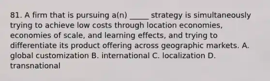 81. A firm that is pursuing a(n) _____ strategy is simultaneously trying to achieve low costs through location economies, economies of scale, and learning effects, and trying to differentiate its product offering across geographic markets. A. global customization B. international C. localization D. transnational