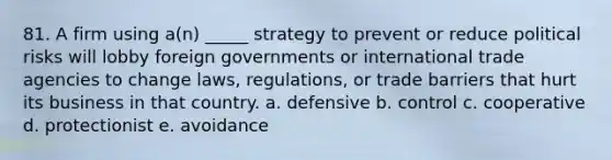 81. A firm using a(n) _____ strategy to prevent or reduce political risks will lobby foreign governments or international trade agencies to change laws, regulations, or trade barriers that hurt its business in that country. a. defensive b. control c. cooperative d. protectionist e. avoidance