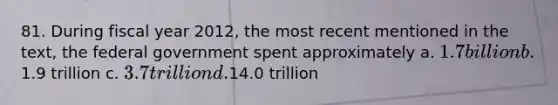 81. During fiscal year 2012, the most recent mentioned in the text, the federal government spent approximately a. 1.7 billion b.1.9 trillion c. 3.7 trillion d.14.0 trillion