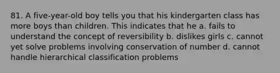 81. A five-year-old boy tells you that his kindergarten class has more boys than children. This indicates that he a. fails to understand the concept of reversibility b. dislikes girls c. cannot yet solve problems involving conservation of number d. cannot handle hierarchical classification problems