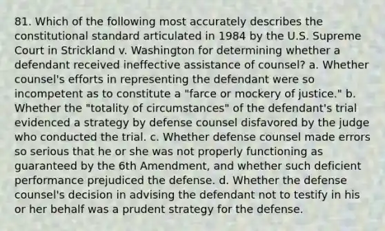 81. Which of the following most accurately describes the constitutional standard articulated in 1984 by the U.S. Supreme Court in Strickland v. Washington for determining whether a defendant received <a href='https://www.questionai.com/knowledge/ka6NNxiDky-ineffective-assistance-of-counsel' class='anchor-knowledge'>ineffective assistance of counsel</a>? a. Whether counsel's efforts in representing the defendant were so incompetent as to constitute a "farce or mockery of justice." b. Whether the "totality of circumstances" of the defendant's trial evidenced a strategy by defense counsel disfavored by the judge who conducted the trial. c. Whether defense counsel made errors so serious that he or she was not properly functioning as guaranteed by the 6th Amendment, and whether such deficient performance prejudiced the defense. d. Whether the defense counsel's decision in advising the defendant not to testify in his or her behalf was a prudent strategy for the defense.