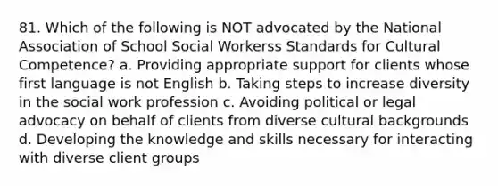 81. Which of the following is NOT advocated by the National Association of School Social Workerss Standards for Cultural Competence? a. Providing appropriate support for clients whose first language is not English b. Taking steps to increase diversity in the social work profession c. Avoiding political or legal advocacy on behalf of clients from diverse cultural backgrounds d. Developing the knowledge and skills necessary for interacting with diverse client groups