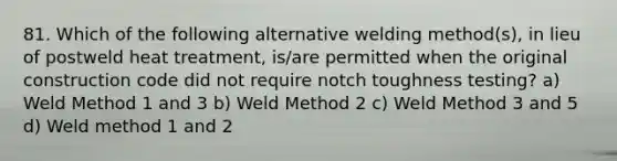 81. Which of the following alternative welding method(s), in lieu of postweld heat treatment, is/are permitted when the original construction code did not require notch toughness testing? a) Weld Method 1 and 3 b) Weld Method 2 c) Weld Method 3 and 5 d) Weld method 1 and 2