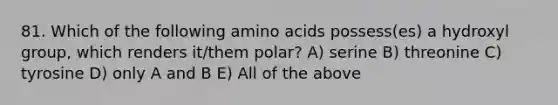 81. Which of the following amino acids possess(es) a hydroxyl group, which renders it/them polar? A) serine B) threonine C) tyrosine D) only A and B E) All of the above