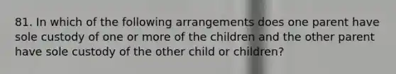 81. In which of the following arrangements does one parent have sole custody of one or more of the children and the other parent have sole custody of the other child or children?