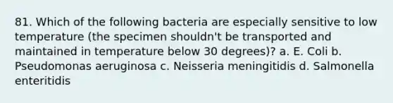 81. Which of the following bacteria are especially sensitive to low temperature (the specimen shouldn't be transported and maintained in temperature below 30 degrees)? a. E. Coli b. Pseudomonas aeruginosa c. Neisseria meningitidis d. Salmonella enteritidis