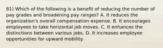 81) Which of the following is a benefit of reducing the number of pay grades and broadening pay ranges? A. It reduces the organization's overall compensation expense. B. It encourages employees to take horizontal job moves. C. It enhances the distinctions between various jobs. D. It increases employee opportunities for upward mobility.