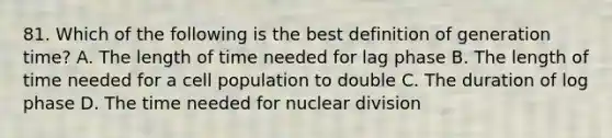 81. Which of the following is the best definition of generation time? A. The length of time needed for lag phase B. The length of time needed for a cell population to double C. The duration of log phase D. The time needed for nuclear division