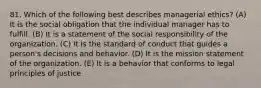 81. Which of the following best describes managerial ethics? (A) It is the social obligation that the individual manager has to fulfill. (B) It is a statement of the social responsibility of the organization. (C) It is the standard of conduct that guides a person's decisions and behavior. (D) It is the mission statement of the organization. (E) It is a behavior that conforms to legal principles of justice