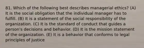 81. Which of the following best describes managerial ethics? (A) It is the social obligation that the individual manager has to fulfill. (B) It is a statement of the social responsibility of the organization. (C) It is the standard of conduct that guides a person's decisions and behavior. (D) It is the mission statement of the organization. (E) It is a behavior that conforms to legal principles of justice