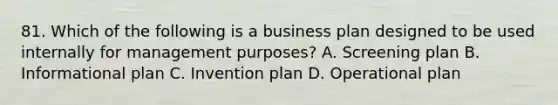 81. Which of the following is a business plan designed to be used internally for management purposes? A. Screening plan B. Informational plan C. Invention plan D. Operational plan