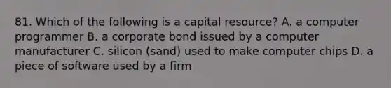 81. Which of the following is a capital resource? A. a computer programmer B. a corporate bond issued by a computer manufacturer C. silicon (sand) used to make computer chips D. a piece of software used by a firm