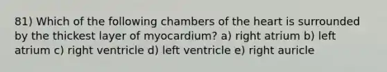 81) Which of the following chambers of <a href='https://www.questionai.com/knowledge/kya8ocqc6o-the-heart' class='anchor-knowledge'>the heart</a> is surrounded by the thickest layer of myocardium? a) right atrium b) left atrium c) right ventricle d) left ventricle e) right auricle