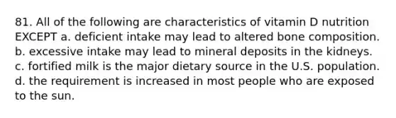 81. All of the following are characteristics of vitamin D nutrition EXCEPT a. deficient intake may lead to altered bone composition. b. excessive intake may lead to mineral deposits in the kidneys. c. fortified milk is the major dietary source in the U.S. population. d. the requirement is increased in most people who are exposed to the sun.