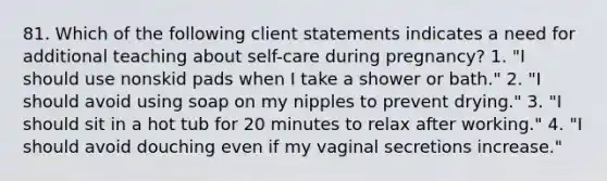 81. Which of the following client statements indicates a need for additional teaching about self-care during pregnancy? 1. "I should use nonskid pads when I take a shower or bath." 2. "I should avoid using soap on my nipples to prevent drying." 3. "I should sit in a hot tub for 20 minutes to relax after working." 4. "I should avoid douching even if my vaginal secretions increase."