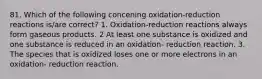 81. Which of the following concening oxidation-reduction reactions is/are correct? 1. Oxidation-reduction reactions always form gaseous products. 2 At least one substance is oxidized and one substance is reduced in an oxidation- reduction reaction. 3. The species that is oxidized loses one or more electrons in an oxidation- reduction reaction.