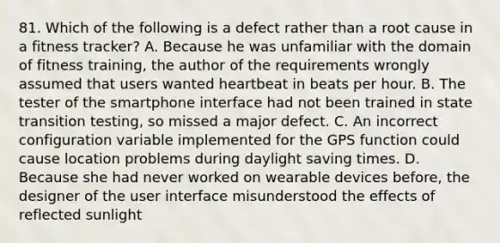 81. Which of the following is a defect rather than a root cause in a fitness tracker? A. Because he was unfamiliar with the domain of fitness training, the author of the requirements wrongly assumed that users wanted heartbeat in beats per hour. B. The tester of the smartphone interface had not been trained in state transition testing, so missed a major defect. C. An incorrect configuration variable implemented for the GPS function could cause location problems during daylight saving times. D. Because she had never worked on wearable devices before, the designer of the user interface misunderstood the effects of reflected sunlight