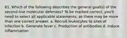 81. Which of the following describes the general goal(s) of the second-line molecular defenses? To be marked correct, you'll need to select all applicable statements, as there may be more than one correct answer. a. Recruit leukocytes to sites of infection b. Generate fever c. Production of antibodies d. Induce inflammation