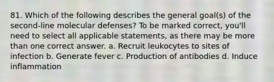 81. Which of the following describes the general goal(s) of the second-line molecular defenses? To be marked correct, you'll need to select all applicable statements, as there may be more than one correct answer. a. Recruit leukocytes to sites of infection b. Generate fever c. Production of antibodies d. Induce inflammation