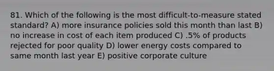 81. Which of the following is the most difficult-to-measure stated standard? A) more insurance policies sold this month than last B) no increase in cost of each item produced C) .5% of products rejected for poor quality D) lower energy costs compared to same month last year E) positive corporate culture