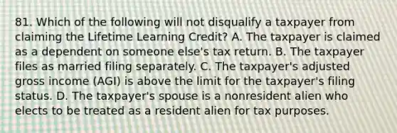 81. Which of the following will not disqualify a taxpayer from claiming the Lifetime Learning Credit? A. The taxpayer is claimed as a dependent on someone else's tax return. B. The taxpayer files as married filing separately. C. The taxpayer's adjusted gross income (AGI) is above the limit for the taxpayer's filing status. D. The taxpayer's spouse is a nonresident alien who elects to be treated as a resident alien for tax purposes.