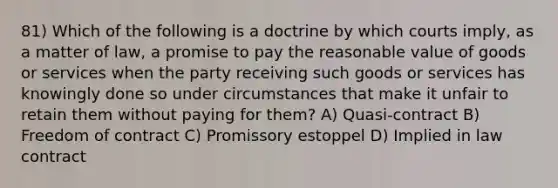 81) Which of the following is a doctrine by which courts imply, as a matter of law, a promise to pay the reasonable value of goods or services when the party receiving such goods or services has knowingly done so under circumstances that make it unfair to retain them without paying for them? A) Quasi-contract B) Freedom of contract C) Promissory estoppel D) Implied in law contract