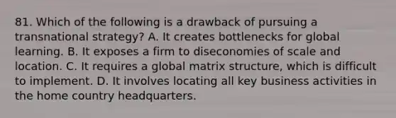 81. Which of the following is a drawback of pursuing a transnational strategy? A. It creates bottlenecks for global learning. B. It exposes a firm to diseconomies of scale and location. C. It requires a global matrix structure, which is difficult to implement. D. It involves locating all key business activities in the home country headquarters.