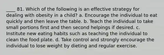 ____ 81. Which of the following is an effective strategy for dealing with obesity in a child? a. Encourage the individual to eat quickly and then leave the table. b. Teach the individual to take small portions first and then second helpings if desired. c. Institute new eating habits such as teaching the individual to clean the food plate. d. Take control and strongly encourage the individual to lose weight by dieting and regular exercise.