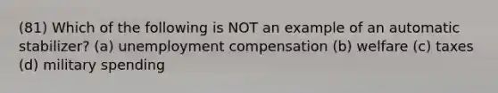 (81) Which of the following is NOT an example of an automatic stabilizer? (a) unemployment compensation (b) welfare (c) taxes (d) military spending