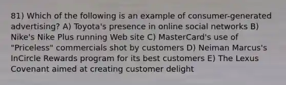 81) Which of the following is an example of consumer-generated advertising? A) Toyota's presence in online social networks B) Nike's Nike Plus running Web site C) MasterCard's use of "Priceless" commercials shot by customers D) Neiman Marcus's InCircle Rewards program for its best customers E) The Lexus Covenant aimed at creating customer delight