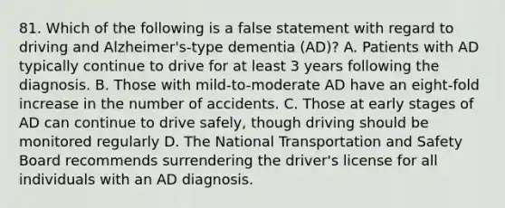 81. Which of the following is a false statement with regard to driving and Alzheimer's-type dementia (AD)? A. Patients with AD typically continue to drive for at least 3 years following the diagnosis. B. Those with mild-to-moderate AD have an eight-fold increase in the number of accidents. C. Those at early stages of AD can continue to drive safely, though driving should be monitored regularly D. The National Transportation and Safety Board recommends surrendering the driver's license for all individuals with an AD diagnosis.