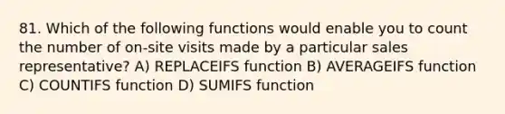 81. Which of the following functions would enable you to count the number of on-site visits made by a particular sales representative? A) REPLACEIFS function B) AVERAGEIFS function C) COUNTIFS function D) SUMIFS function