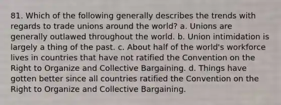 81. Which of the following generally describes the trends with regards to trade unions around the world? a. Unions are generally outlawed throughout the world. b. Union intimidation is largely a thing of the past. c. About half of the world's workforce lives in countries that have not ratified the Convention on the Right to Organize and Collective Bargaining. d. Things have gotten better since all countries ratified the Convention on the Right to Organize and Collective Bargaining.