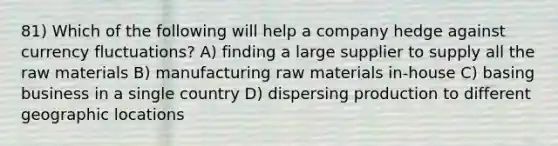 81) Which of the following will help a company hedge against currency fluctuations? A) finding a large supplier to supply all the raw materials B) manufacturing raw materials in-house C) basing business in a single country D) dispersing production to different geographic locations