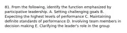 81. From the following, identify the function emphasized by participative leadership. A. Setting challenging goals B. Expecting the highest levels of performance C. Maintaining definite standards of performance D. Involving team members in decision making E. Clarifying the leader's role in the group